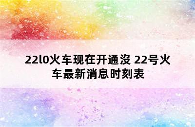 22l0火车现在开通沒 22号火车最新消息时刻表